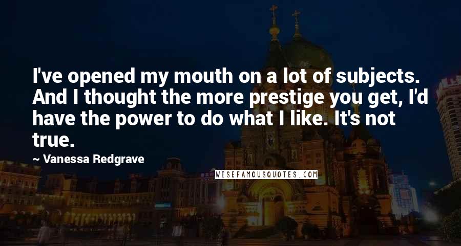Vanessa Redgrave Quotes: I've opened my mouth on a lot of subjects. And I thought the more prestige you get, I'd have the power to do what I like. It's not true.