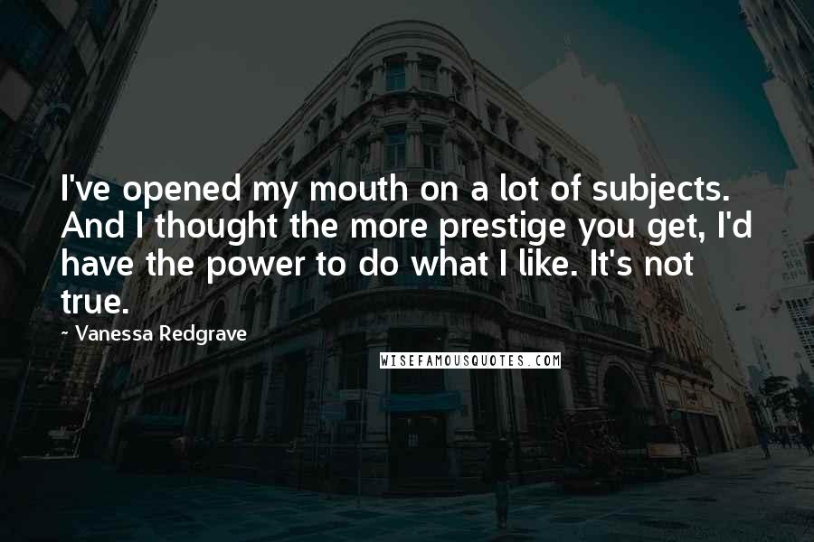 Vanessa Redgrave Quotes: I've opened my mouth on a lot of subjects. And I thought the more prestige you get, I'd have the power to do what I like. It's not true.