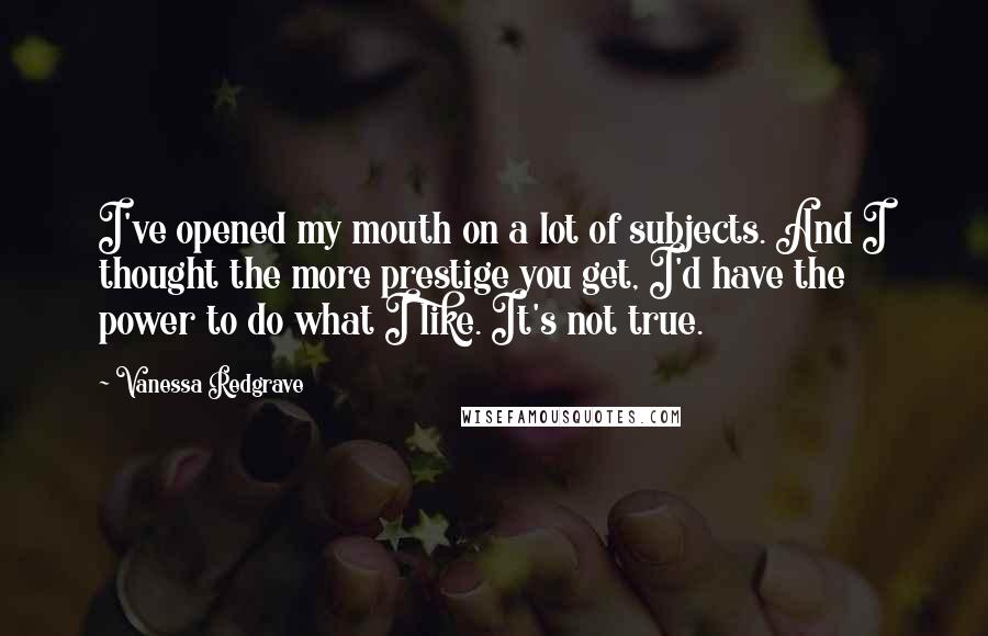 Vanessa Redgrave Quotes: I've opened my mouth on a lot of subjects. And I thought the more prestige you get, I'd have the power to do what I like. It's not true.