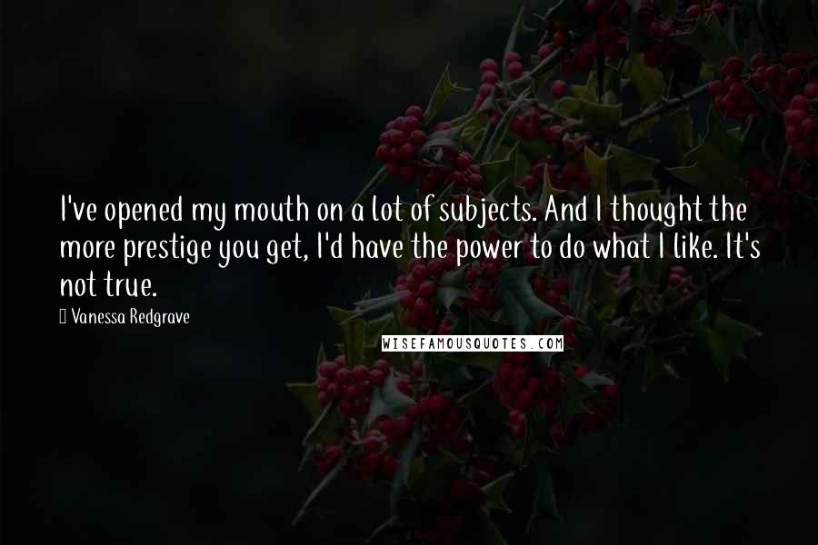 Vanessa Redgrave Quotes: I've opened my mouth on a lot of subjects. And I thought the more prestige you get, I'd have the power to do what I like. It's not true.
