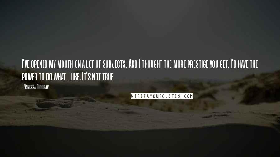Vanessa Redgrave Quotes: I've opened my mouth on a lot of subjects. And I thought the more prestige you get, I'd have the power to do what I like. It's not true.