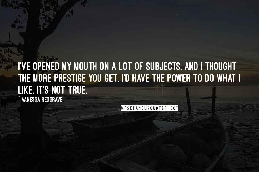 Vanessa Redgrave Quotes: I've opened my mouth on a lot of subjects. And I thought the more prestige you get, I'd have the power to do what I like. It's not true.