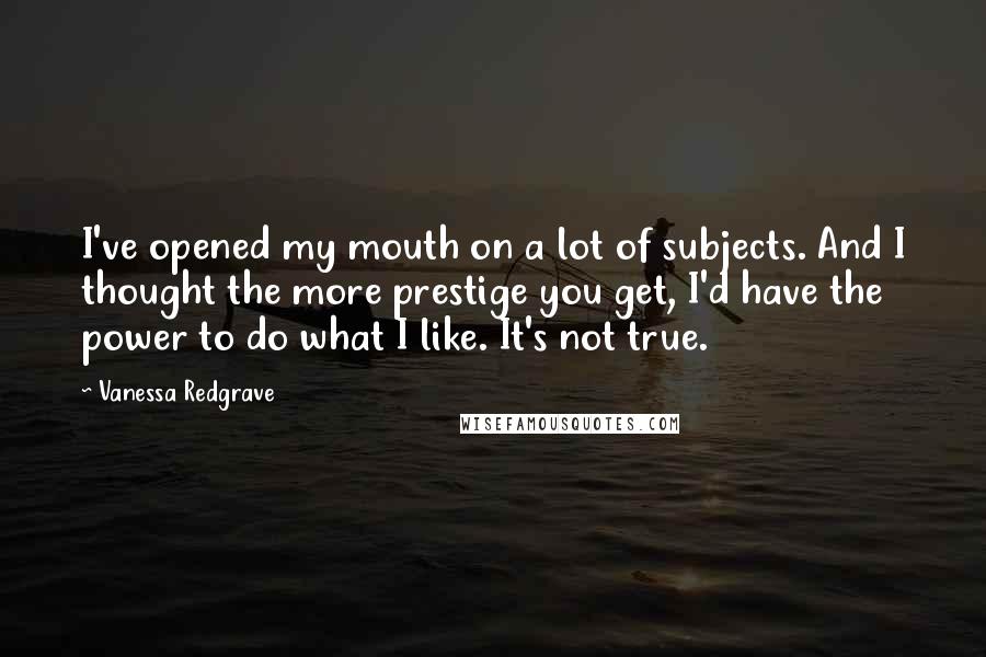 Vanessa Redgrave Quotes: I've opened my mouth on a lot of subjects. And I thought the more prestige you get, I'd have the power to do what I like. It's not true.