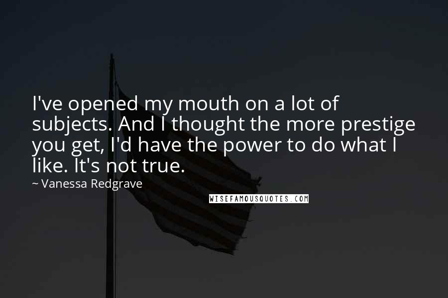 Vanessa Redgrave Quotes: I've opened my mouth on a lot of subjects. And I thought the more prestige you get, I'd have the power to do what I like. It's not true.