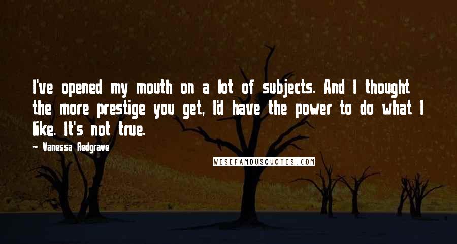 Vanessa Redgrave Quotes: I've opened my mouth on a lot of subjects. And I thought the more prestige you get, I'd have the power to do what I like. It's not true.