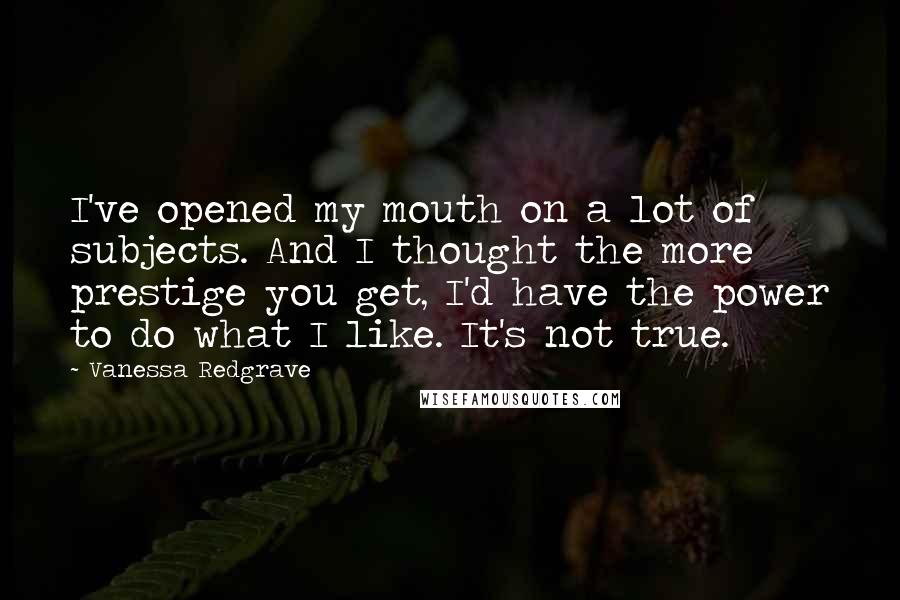 Vanessa Redgrave Quotes: I've opened my mouth on a lot of subjects. And I thought the more prestige you get, I'd have the power to do what I like. It's not true.