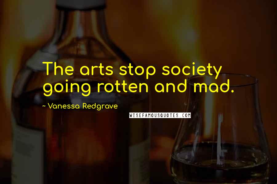 Vanessa Redgrave Quotes: The arts stop society going rotten and mad.