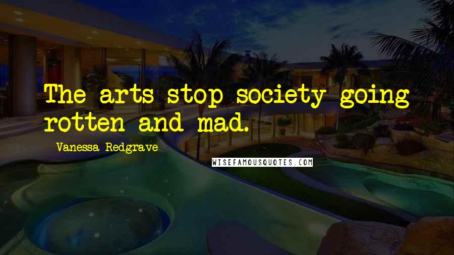 Vanessa Redgrave Quotes: The arts stop society going rotten and mad.