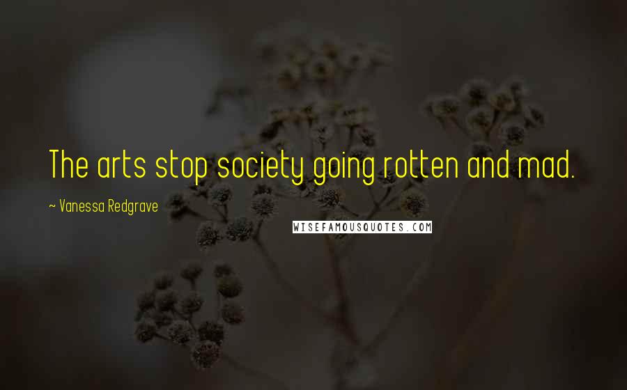 Vanessa Redgrave Quotes: The arts stop society going rotten and mad.