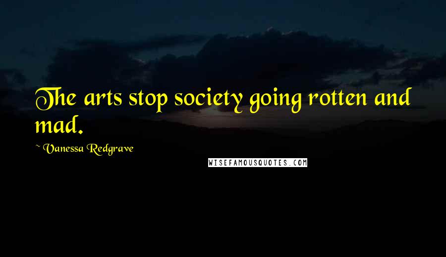 Vanessa Redgrave Quotes: The arts stop society going rotten and mad.