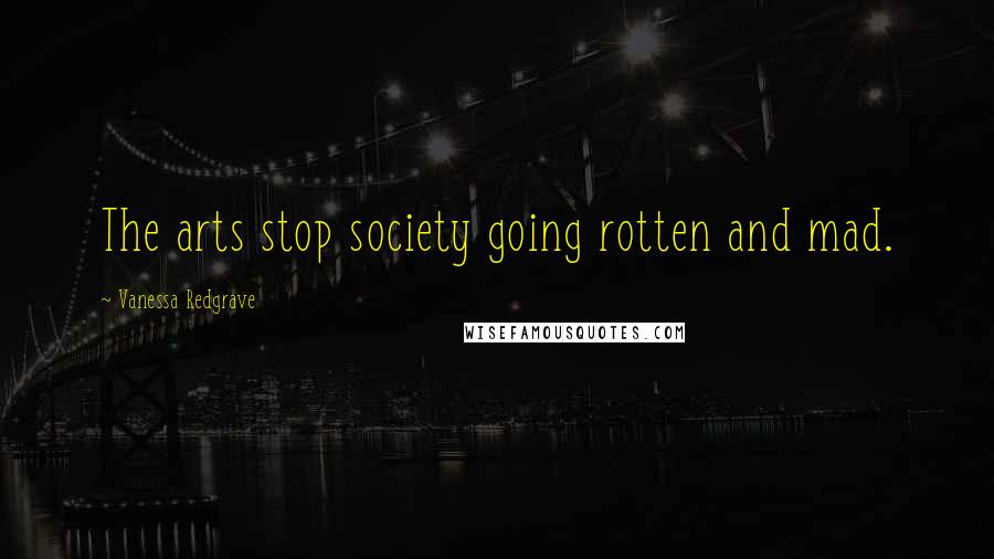 Vanessa Redgrave Quotes: The arts stop society going rotten and mad.