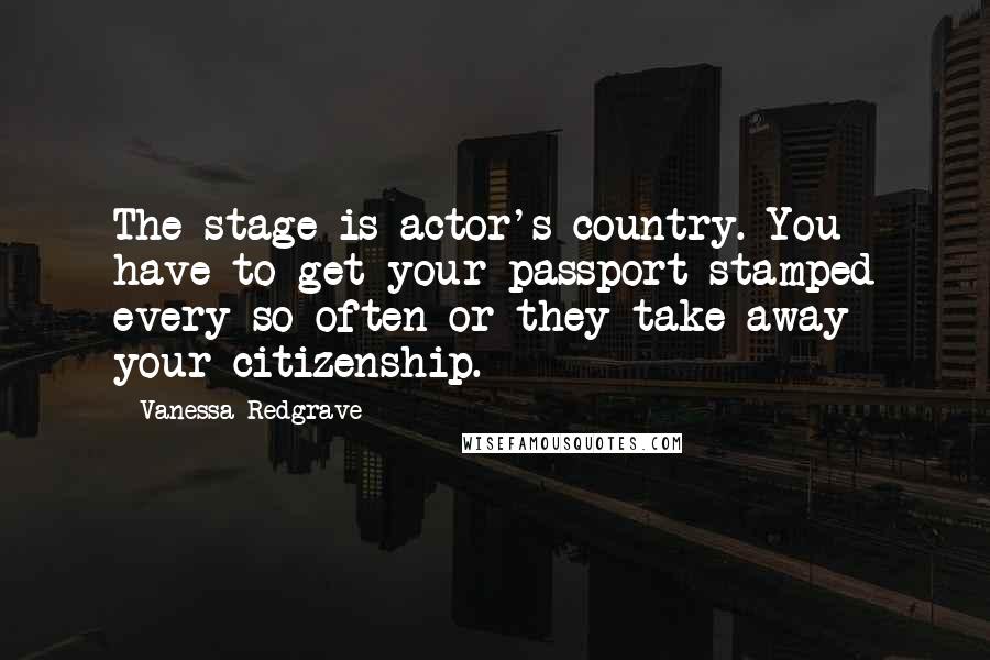 Vanessa Redgrave Quotes: The stage is actor's country. You have to get your passport stamped every so often or they take away your citizenship.