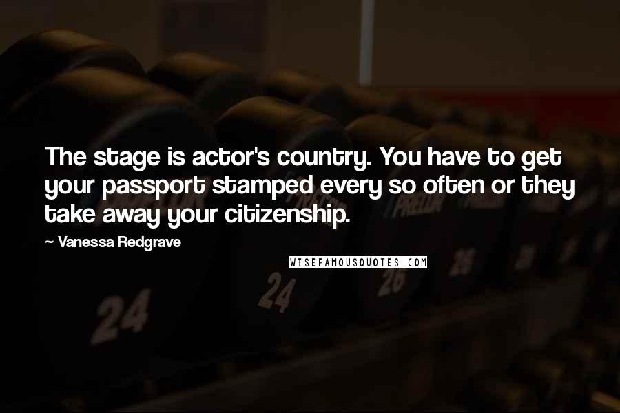 Vanessa Redgrave Quotes: The stage is actor's country. You have to get your passport stamped every so often or they take away your citizenship.