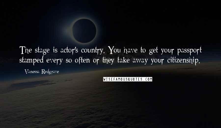 Vanessa Redgrave Quotes: The stage is actor's country. You have to get your passport stamped every so often or they take away your citizenship.