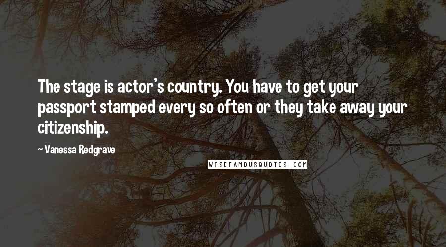 Vanessa Redgrave Quotes: The stage is actor's country. You have to get your passport stamped every so often or they take away your citizenship.