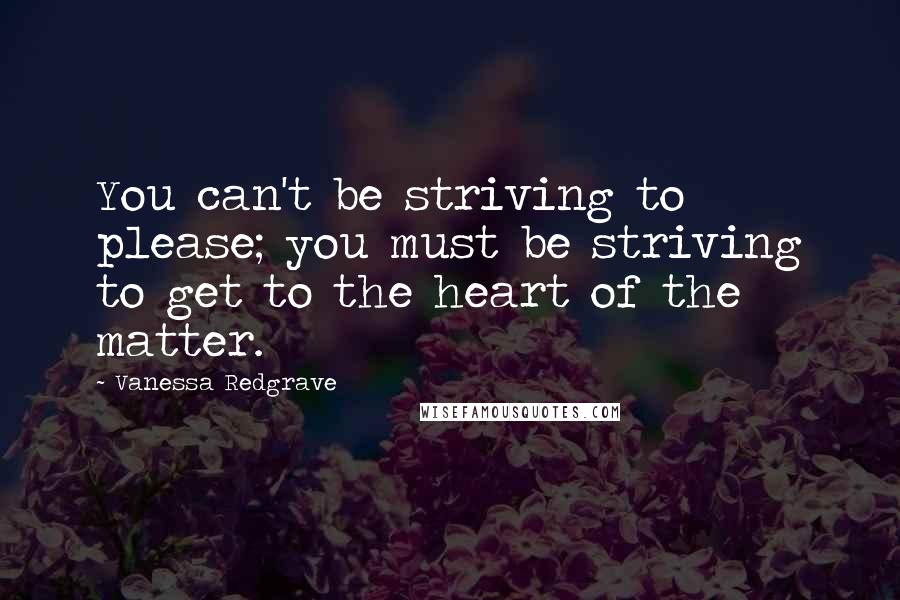 Vanessa Redgrave Quotes: You can't be striving to please; you must be striving to get to the heart of the matter.