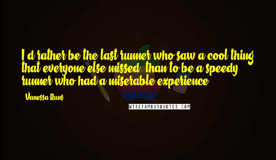 Vanessa Runs Quotes: I'd rather be the last runner who saw a cool thing that everyone else missed, than to be a speedy runner who had a miserable experience.