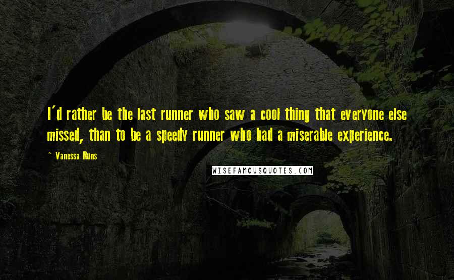 Vanessa Runs Quotes: I'd rather be the last runner who saw a cool thing that everyone else missed, than to be a speedy runner who had a miserable experience.