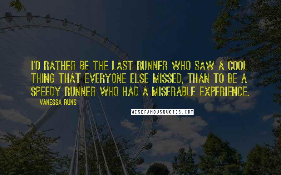 Vanessa Runs Quotes: I'd rather be the last runner who saw a cool thing that everyone else missed, than to be a speedy runner who had a miserable experience.