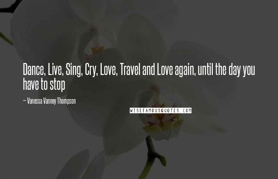 Vanessa Vanney Thompson Quotes: Dance, Live, Sing, Cry, Love, Travel and Love again, until the day you have to stop