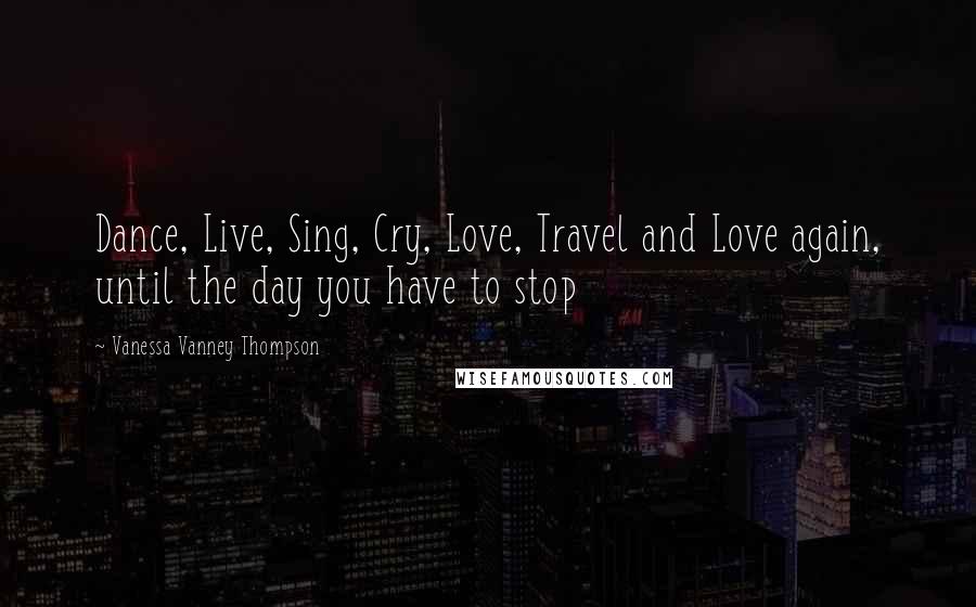 Vanessa Vanney Thompson Quotes: Dance, Live, Sing, Cry, Love, Travel and Love again, until the day you have to stop