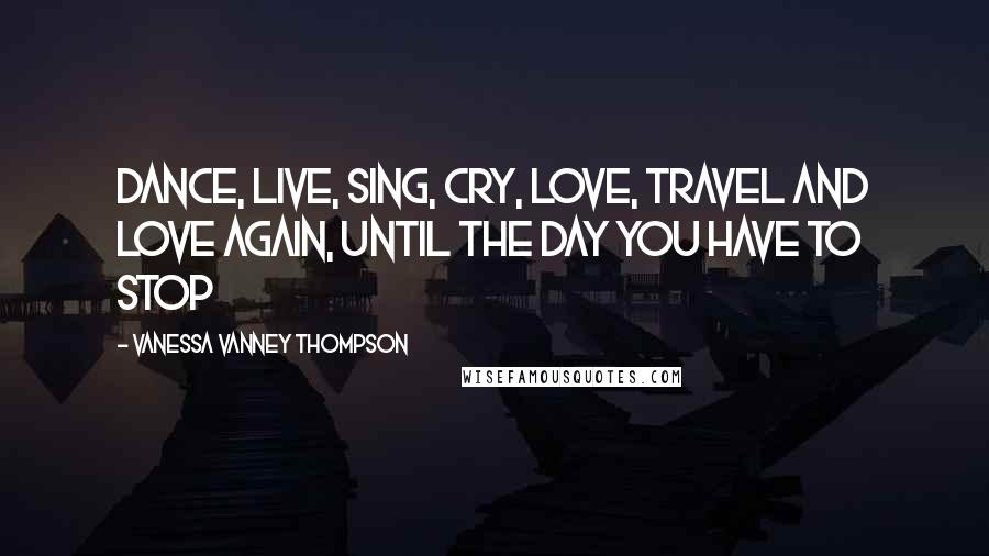 Vanessa Vanney Thompson Quotes: Dance, Live, Sing, Cry, Love, Travel and Love again, until the day you have to stop