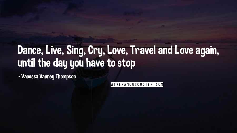 Vanessa Vanney Thompson Quotes: Dance, Live, Sing, Cry, Love, Travel and Love again, until the day you have to stop