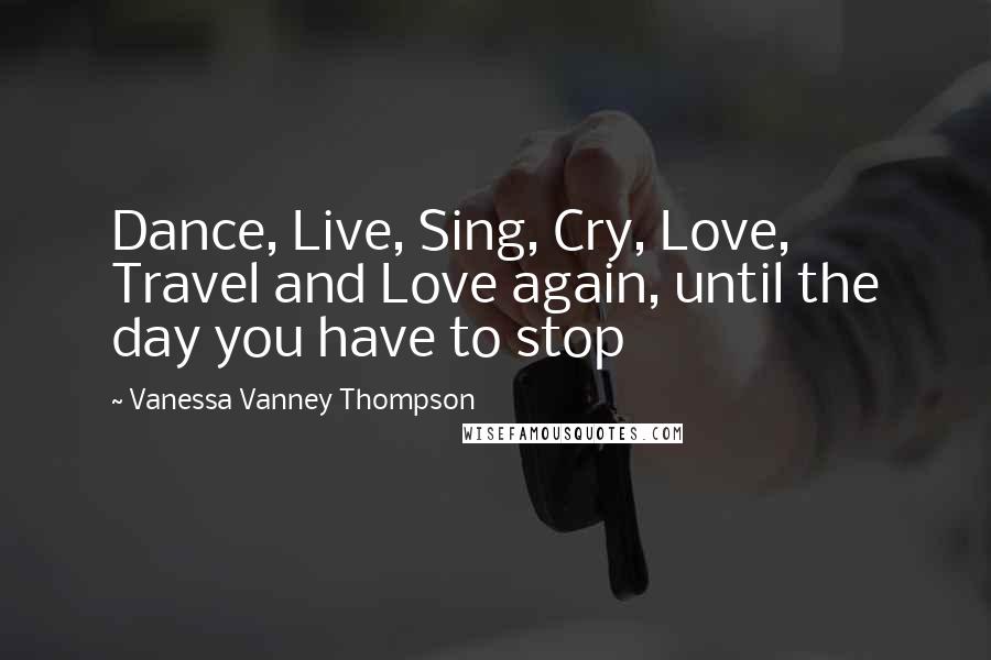 Vanessa Vanney Thompson Quotes: Dance, Live, Sing, Cry, Love, Travel and Love again, until the day you have to stop