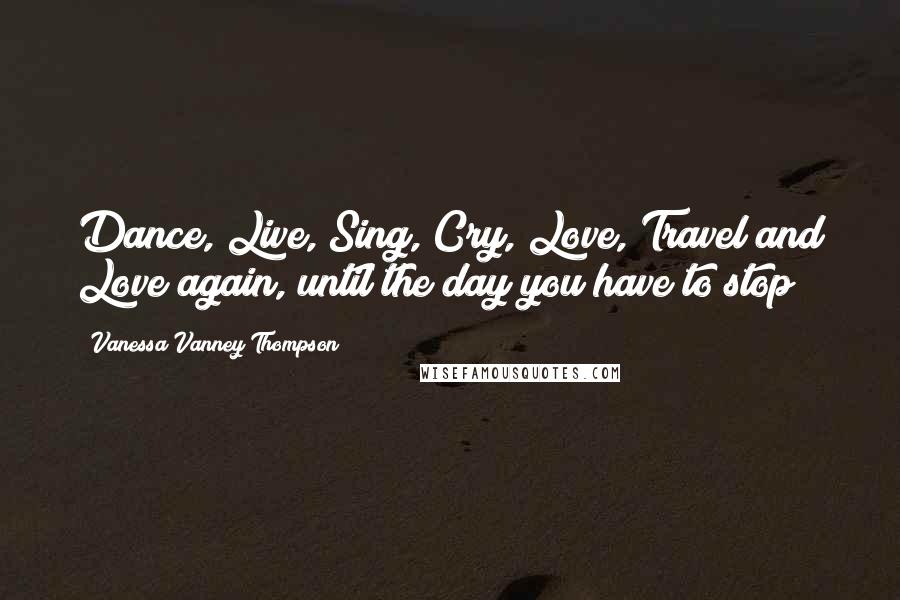Vanessa Vanney Thompson Quotes: Dance, Live, Sing, Cry, Love, Travel and Love again, until the day you have to stop