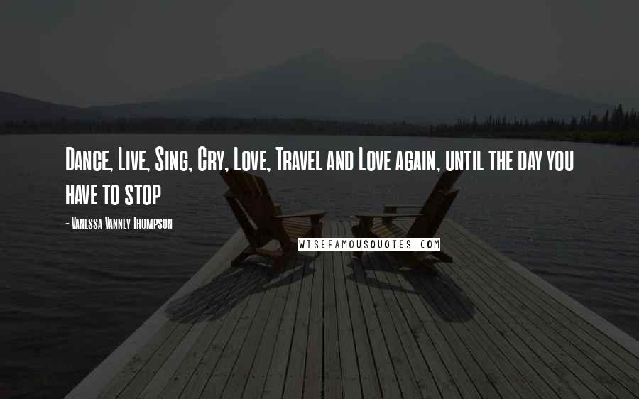 Vanessa Vanney Thompson Quotes: Dance, Live, Sing, Cry, Love, Travel and Love again, until the day you have to stop