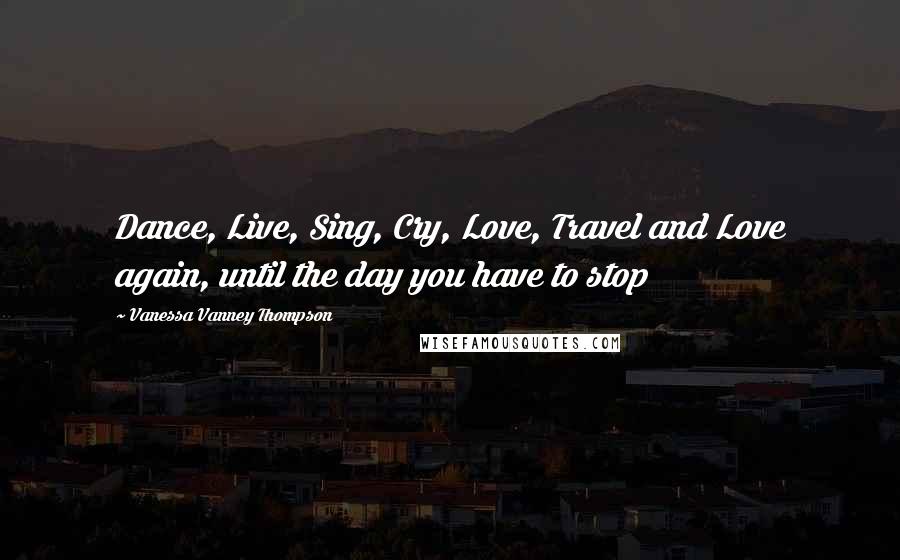 Vanessa Vanney Thompson Quotes: Dance, Live, Sing, Cry, Love, Travel and Love again, until the day you have to stop