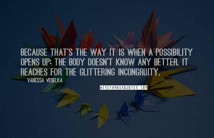 Vanessa Veselka Quotes: Because that's the way it is when a possibility opens up; the body doesn't know any better. It reaches for the glittering incongruity.