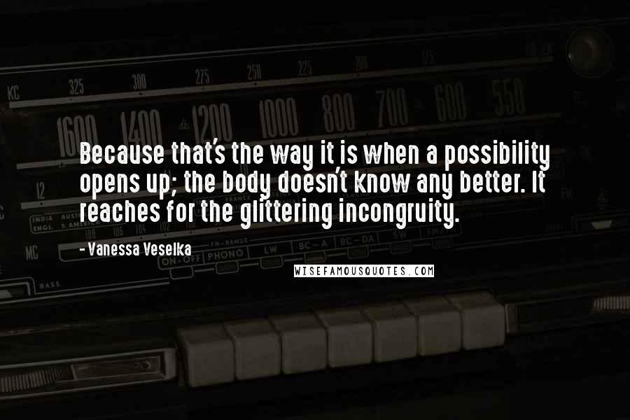 Vanessa Veselka Quotes: Because that's the way it is when a possibility opens up; the body doesn't know any better. It reaches for the glittering incongruity.