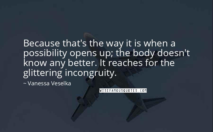 Vanessa Veselka Quotes: Because that's the way it is when a possibility opens up; the body doesn't know any better. It reaches for the glittering incongruity.
