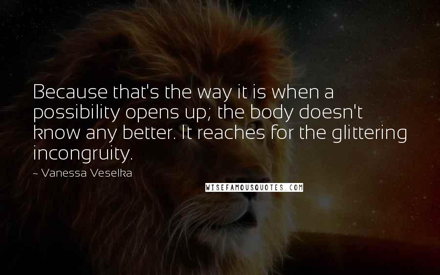 Vanessa Veselka Quotes: Because that's the way it is when a possibility opens up; the body doesn't know any better. It reaches for the glittering incongruity.