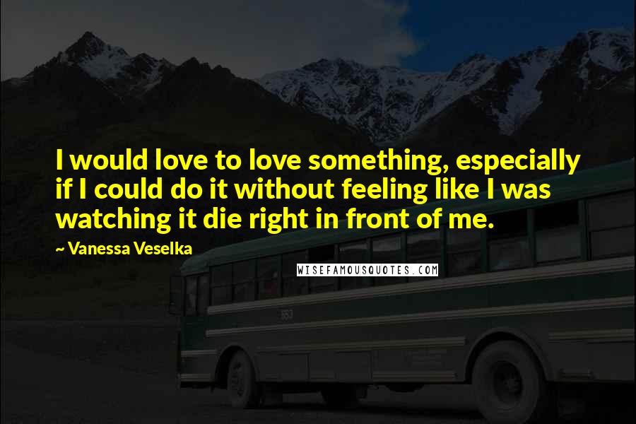 Vanessa Veselka Quotes: I would love to love something, especially if I could do it without feeling like I was watching it die right in front of me.