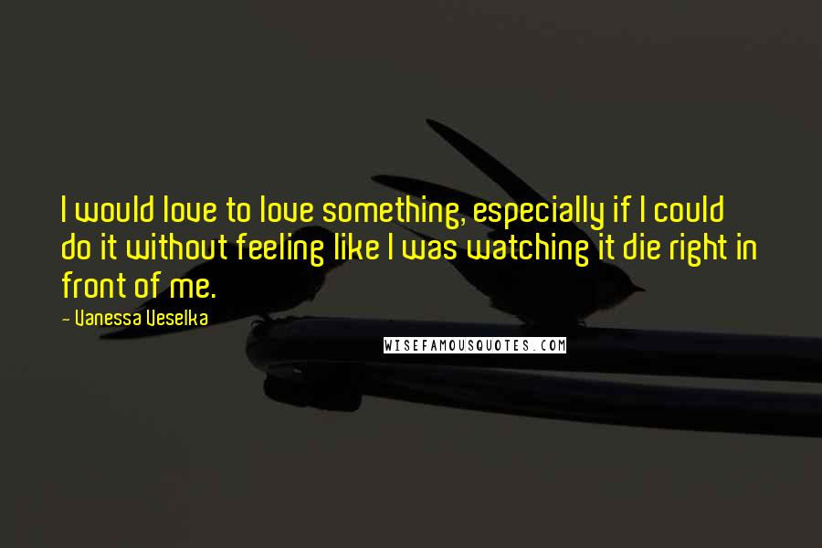 Vanessa Veselka Quotes: I would love to love something, especially if I could do it without feeling like I was watching it die right in front of me.