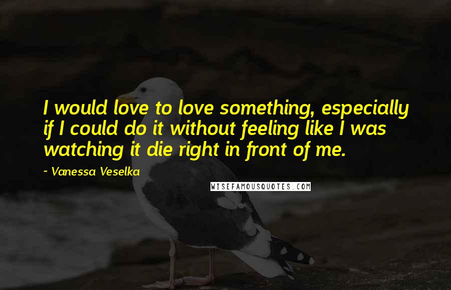 Vanessa Veselka Quotes: I would love to love something, especially if I could do it without feeling like I was watching it die right in front of me.