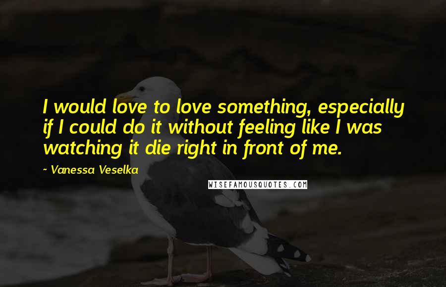 Vanessa Veselka Quotes: I would love to love something, especially if I could do it without feeling like I was watching it die right in front of me.