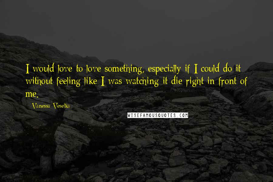 Vanessa Veselka Quotes: I would love to love something, especially if I could do it without feeling like I was watching it die right in front of me.