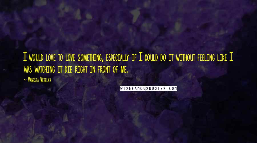 Vanessa Veselka Quotes: I would love to love something, especially if I could do it without feeling like I was watching it die right in front of me.