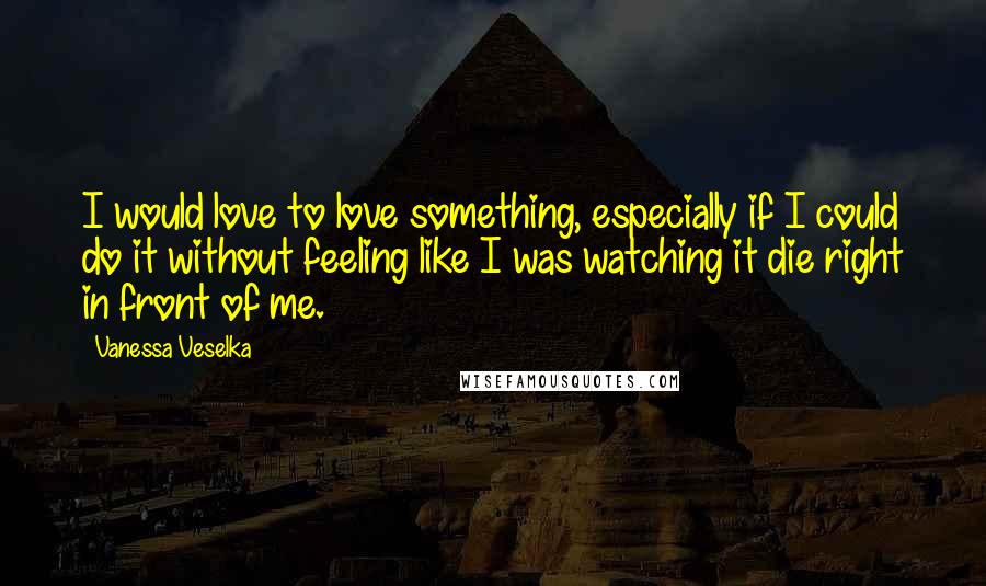 Vanessa Veselka Quotes: I would love to love something, especially if I could do it without feeling like I was watching it die right in front of me.