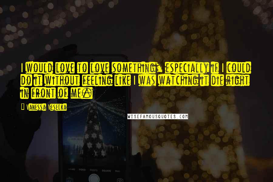 Vanessa Veselka Quotes: I would love to love something, especially if I could do it without feeling like I was watching it die right in front of me.