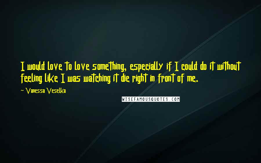 Vanessa Veselka Quotes: I would love to love something, especially if I could do it without feeling like I was watching it die right in front of me.