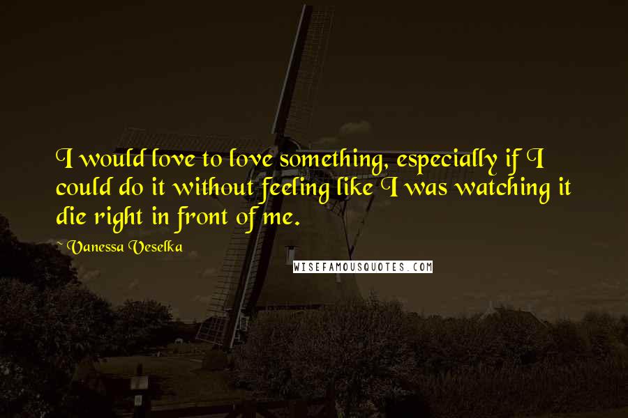 Vanessa Veselka Quotes: I would love to love something, especially if I could do it without feeling like I was watching it die right in front of me.