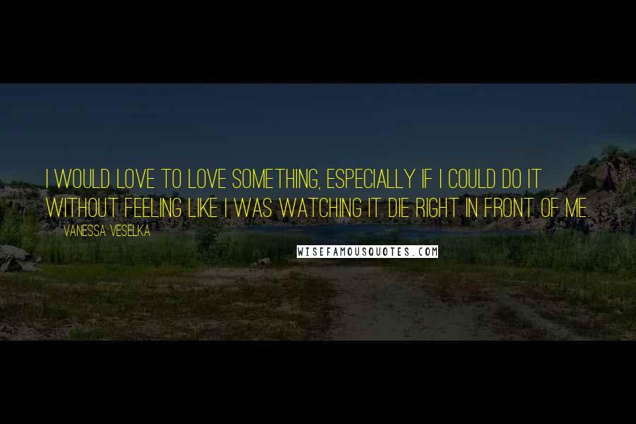 Vanessa Veselka Quotes: I would love to love something, especially if I could do it without feeling like I was watching it die right in front of me.