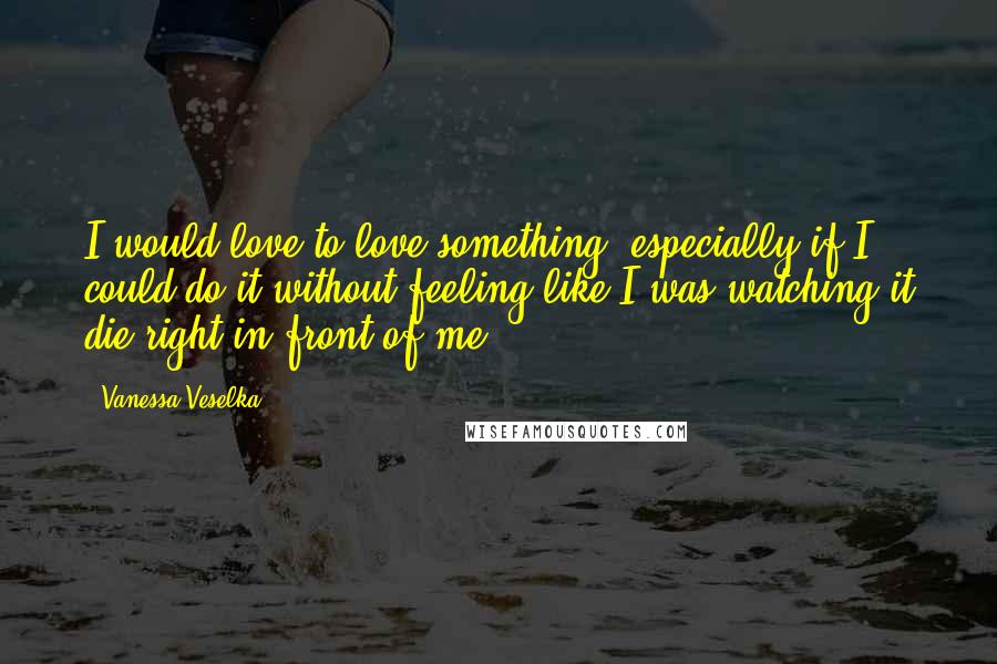 Vanessa Veselka Quotes: I would love to love something, especially if I could do it without feeling like I was watching it die right in front of me.