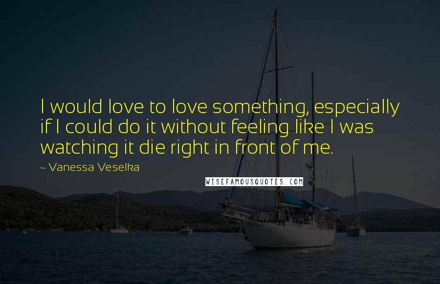 Vanessa Veselka Quotes: I would love to love something, especially if I could do it without feeling like I was watching it die right in front of me.