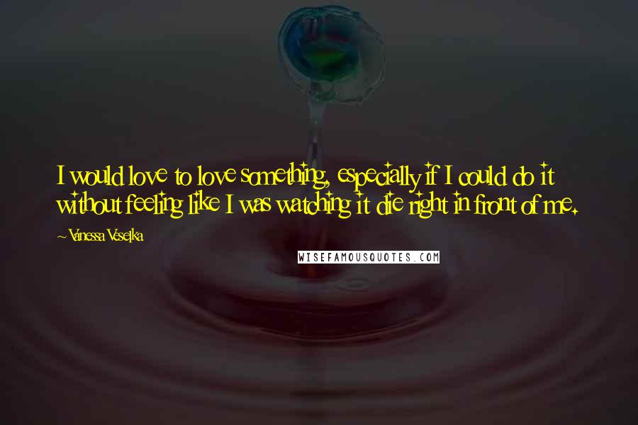 Vanessa Veselka Quotes: I would love to love something, especially if I could do it without feeling like I was watching it die right in front of me.