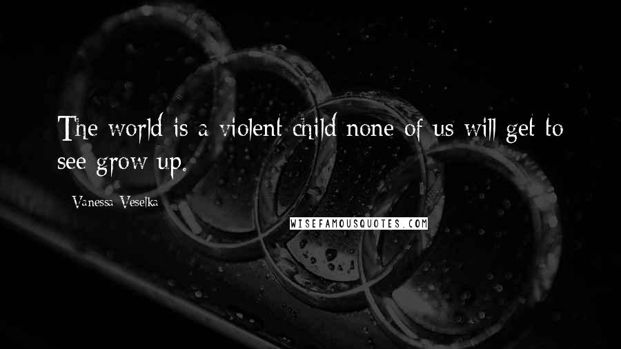 Vanessa Veselka Quotes: The world is a violent child none of us will get to see grow up.